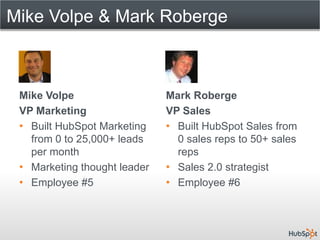 Mike Volpe & Mark Roberge



 Mike Volpe                   Mark Roberge
 VP Marketing                 VP Sales
 • Built HubSpot Marketing    • Built HubSpot Sales from
   from 0 to 25,000+ leads      0 sales reps to 50+ sales
   per month                    reps
 • Marketing thought leader   • Sales 2.0 strategist
 • Employee #5                • Employee #6
 