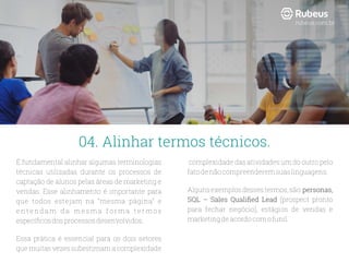 É fundamental alinhar algumas terminologias
técnicas utilizadas durante os processos de
captação de alunos pelas áreas de marketing e
vendas. Esse alinhamento é importante para
que todos estejam na “mesma página” e
e n t e nd a m d a me s m a f o r m a t e r mo s
especíﬁcosdosprocessosdesenvolvidos.
Essa prática é essencial para os dois setores
que muitas vezes subestimam a complexidade
complexidade das atividades um do outro pelo
fatodenãocompreenderemsuaslinguagens.
Algunsexemplosdessestermos,são:personas,
SQL – Sales Qualiﬁed Lead (prospect pronto
para fechar negócio), estágios de vendas e
marketingdeacordocomofunil.
04. Alinhar termos técnicos.
rubeus.com.br
 