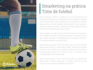 Para entender melhor a dinâmica de funcionamento do
Smarketing Educacional, preparamos uma analogia: Imagine
um time de futebol: Como qualquer outro, ele pode ser dividido
basicamente em três grandes áreas: defesa, meio campo e
ataque. Do mesmo modo, o comercial da instituição de ensino
édivididoemmarketingevendas,certo?
Assim, apesar de cada um do time estar focado em realizar o
seu trabalho da melhor maneira para obter o sucesso em sua
área, todos desejam e trabalham para a realização de gols e
consequentementeavitóriadotime.
Ainda nessa analogia, é fácil perceber que o time de futebol
apesar das divisões e diferenças citadas, “vibram” na mesma
sintonia. Eles dividem da mesma tristeza (na derrota) e
comemoram juntos (na vitória). Isso só acontece por
compartilharemdomesmoideal.
Assim como ocorre com o time de futebol, as equipes de
Marketing e Vendas possuem o mesmo objetivo e para
alcançá-lonecessitamtrabalharemconjunto.
Smarketing na prática:
Time de futebol
rubeus.com.br
 