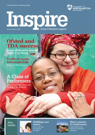 Transforming lives, inspiring change




      Issue 02, Autumn 2008




      Ofsted and
      TDA success
      School of Education awarded
      ‘Grade 1’ by Ofsted.

      Profile of Camila
      Batmamghelidjh
      Director of Kids Company




      A Class of
      Performers
      Links between self esteem and
      learning in the classroom.




        Also                                 Building your         Short courses
        inside:                              career                & Conferences
                                             Path in Early Years   Caroline Read courses
                                             and Childcare         TEACCH UK conference
                                             See page 7            See page 17
1 | Inspire                                                                                Inspire | 1
 