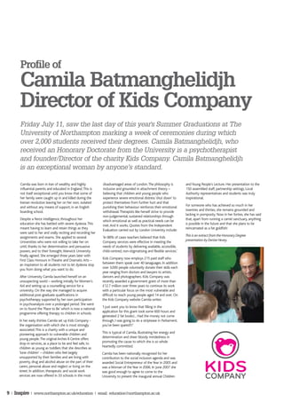 Profile of
       Camila Batmanghelidjh
       Director of Kids Company
       Friday July 11, saw the last day of this year's Summer Graduations at The
       University of Northampton marking a week of ceremonies during which
       over 2,000 students received their degrees. Camila Batmanghelidjh, who
       received an Honorary Doctorate from the University is a psychotherapist
       and founder/Director of the charity Kids Company. Camila Batmanghelidjh
       is an exceptional woman by anyone’s standard.

       Camila was born in Iran of wealthy and highly            disadvantaged areas of London. The philosophy is          and Young People’s Lecture. Her presentation to the
       influential parents and educated in England. This is     inclusive and grounded in attachment theory –             150 assembled staff, partnership settings, Local
       not itself exceptional until you know that some of       believing that children and young people who              Authority representatives and students was truly
       her family were caught up in and killed during the       experience severe emotional distress ‘shut down’ to       inspirational.
       Iranian revolution leaving her on her own, isolated      protect themselves from further hurt and that
       and without any means of support, in an English          punishing their behaviour reinforces their emotional      For someone who has achieved so much in her
       boarding school.                                         withdrawal. Therapists like herself strive to provide     twenties and thirties, she remains grounded and
                                                                non-judgemental, sustained relationships through          lacking in pomposity. Now in her forties, she has said
      Despite a fierce intelligence, throughout her             which emotional as well as practical needs can be         that, apart from running a camel sanctuary, anything
      education she has battled with severe dyslexia. This      met. And it works. Quotes from the Independent            is possible in the future and that she plans to be
      meant having to learn and retain things as they           Evaluation carried out by London Univeristy include:      reincarnated as a fat goldfish!
      were said to her and orally reciting and recording her
      assignments and exams. She applied to several             ‘In 88% of cases teachers believed that Kids              This is an extract from the Honorary Degree
      Universities who were not willing to take her on          Company services were effective in meeting the            presentation by Denise Hevey.
      until, thanks to her determination and persuasive         needs of students by delivering available, accessible,
      powers, and to their foresight, Warwick University        child-centred, non-stigmatising and flexible services.’
      finally agreed. She emerged three years later with
      First Class Honours in Theatre and Dramatic Arts –        Kids Company now employs 215 paid staff who
      an inspiration to all students not to let dyslexia stop   between them speak over 40 lanaguages. In addition
      you from doing what you want to do.                       over 3,000 people voluntarily donate their skills each
                                                                year ranging from doctors and lawyers to artists,
      After University Camila launched herself on an            dancers and photographers. Kids Company was
      unsuspecting world – working initially for Women’s        recently awarded a government grant of more than
      Aid and setting up a counselling service for a            £12.7 million over three years to continue its work
      university. On the way she managed to acquire             with a particular focus on the most vulnerable and
      additional post-graduate qualifications in                difficult to reach young people aged 14 and over. On
      psychotherapy supported by her own participation          the Kids Company website Camila writes:
      in psychoanalysis over a prolonged period. She went
      on to found the ‘Place to Be’ which is now a national     ‘I just want you to know that filling in the
      programme offering therapy to children in schools.        application for this grant took some 600 hours and
                                                                generated 2 fat books!... Had the money not come
      In her early thirties Camila set up Kids Company -        through, I was going to do a striptease in Parliament;
      the organisation with which she is most strongly          you’ve been spared!!!’
      associated. This is a charity with a unique and
      pioneering approach to vulnerable children and            This is typical of Camila, illustrating her energy and
      young people. The original Arches II Centre offers        determination and sheer bloody mindedness in
      drop-in services, as a place to be and feel safe, to      promoting the cause to which she is so whole
      children as young as toddlers that she describes as       heartedly committed.
      ‘lone children’ – children who feel largely               Camila has been nationally recognised for her
      unsupported by their families and are living with         contribution to the social inclusion agenda and was
      poverty, drug and alcohol abuse on the part of their      awarded Social Entrepreneur of the Year in 2005 and
      carers, personal abuse and neglect or living on the       was a Woman of the Year in 2006. In June 2007 she
      street. In addition, therapeutic and social work          was good enough to agree to come to the
      services are now offered in 33 schools in the most        University to present the inaugural annual Children



9 | Inspire | www.northampton.ac.uk/education | email: education@northampton.ac.uk
 