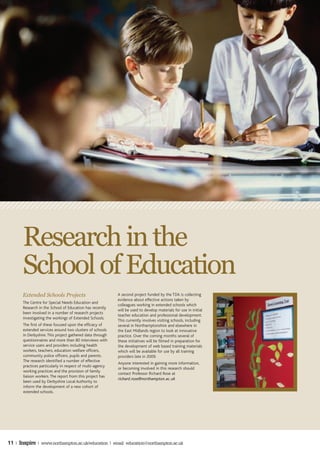 Research in the
       School of Education
       Extended Schools Projects                           A second project funded by the TDA is collecting
                                                           evidence about effective actions taken by
       The Centre for Special Needs Education and
                                                           colleagues working in extended schools which
       Research in the School of Education has recently
                                                           will be used to develop materials for use in initial
       been involved in a number of research projects
                                                           teacher education and professional development.
       investigating the workings of Extended Schools.
                                                           This currently involves visiting schools, including
       The first of these focused upon the efficacy of     several in Northamptonshire and elsewhere in
       extended services around two clusters of schools    the East Midlands region to look at innovative
       in Derbyshire. This project gathered data through   practice. Over the coming months several of
       questionnaires and more than 80 interviews with     these initiatives will be filmed in preparation for
       service users and providers including health        the development of web based training materials
       workers, teachers, education welfare officers,      which will be available for use by all training
       community police officers, pupils and parents.      providers late in 2009.
       The research identified a number of effective
                                                           Anyone interested in gaining more information,
       practices particularly in respect of multi-agency
                                                           or becoming involved in this research should
       working practices and the provision of family
                                                           contact Professor Richard Rose at
       liaison workers. The report from this project has
                                                           richard.rose@northampton.ac.uk
       been used by Derbyshire Local Authority to
       inform the development of a new cohort of
       extended schools.




11 | Inspire | www.northampton.ac.uk/education | email: education@northampton.ac.uk
 
