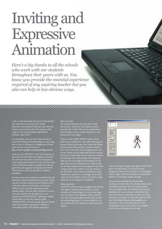 Inviting and
       Expressive
       Animation
       Here’s a big thanks to all the schools
       who work with our students
       throughout their years with us. You
       know you provide the essential experience
       required of any aspiring teacher but you
       also can help in less obvious ways.




       I wish I could remember the name of the student         How it works
       who returned to university after school                 The software presents the user with a blank
       experience describing the fabulous work that her        canvas and a ‘stickman’. The stickman comes
       children had achieved with their teacher while          covered with “nodes” that can be positioned so
       using the free downloadable ANIMATION                   that the figure can be moved anywhere on the
       software called PIVOT.                                  screen and in any shape.
       So enthusiastic was the report that we lost no          There is a clear “NEXT FRAME” button which
       time here finding and downloading our own copy,         offers the so-called onion skin affect allowing the
       with a view to making it an integral part of next       previous frame to be seen. This makes the adding
       year’s course. It can be found at                       of the second frame and the smooth transition
       http://www.snapfiles.com/get/stickfigure.html           from one to the other fairly straightforward. Lots
                                                               of new frames can be sequenced and the process
       As far as I can tell PIVOT is free from expenses of
                                                               continues. Simple ideas can be created in minutes,
       any kind. The motivation for Snapfish to provide
                                                               but, perhaps more importantly, more elaborate
       this software free seems to be that they have a
                                                               ideas can be encouraged and developed on the
       more sophisticated version for sale and their hope
                                                               spot. Play, stop and repeat buttons make it easy
       is that sufficient numbers of people will want to                                                              They can bring in backgrounds against which their
                                                               to view the creations as they progress. If the child
       go further and upgrade. Having seen the PIVOT                                                                  action can take place. In my version these
                                                               is happy with their creation it can be saved as a
       STICK version, I can see that this is a distinct                                                               backgrounds have to be created in something like
                                                               GIF file which can be used in PowerPoint, Smart
       possibility.                                                                                                   Colour Magic. I think this would be a worthwhile
                                                               Notebook or placed on a web page, all of which
       Its main virtue is its simplicity, combined with the    mean that the children’s work can attract a large      addition to the larger projects though.
       impressive results obtainable fairly quickly. In this   audience via an interactive whiteboard.
                                                                                                                      Lastly, and so avoiding the only partially
       way the software exploits several features of ICT
                                                               Main features                                          necessary technical bits, the software comes with
       work that make it so distinctive, namely the                                                                   attainable examples. I felt very positive about
                                                               The PIVOT software comes equipped with several
       ability to have a go, see opportunities and                                                                    these examples when the software first became
                                                               stick figures including three “people”, several
       develop ideas, a process often referred to as trial                                                            available and I was looking for possibilities; but
                                                               animals and, interestingly for work at key stage
       and improvement. We describe this to our                                                                       they soon become redundant as your own ideas
                                                               one, the letters of the alphabet. Word, sentence
       students as PROVISIONALITY. Getting to usable                                                                  develop. It is possible to search the web for ideas
                                                               and idea building through animated text sounds
       results fairly quickly also make for great                                                                     and I offer http://tinyurl.com/2og28k as an
                                                               like an exciting project. It is also possible to use
       INTERACTIVITY, so much so that teachers should                                                                 example. It comes from YouTube so is best
                                                               the software for the children to create their own
       have little trouble in giving their children a                                                                 downloaded if you wish to show it to children,
                                                               figures.
       motivating artistic and creative experience.                                                                   but this is one for grown ups as well.




13 | Inspire | www.northampton.ac.uk/education | email: education@northampton.ac.uk
 