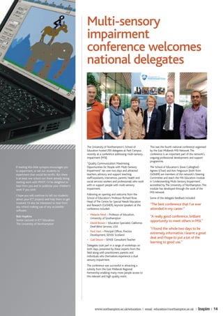 Multi-sensory
                                                 impairment
                                                 conference welcomes
                                                 national delegates




                                                 The University of Northampton’s School of            This was the fourth national conference organised
                                                 Education hosted 200 delegates at Park Campus        by the East Midlands MSI Network. The
                                                 recently at a conference addressing multi-sensory    conference is an important part of the network’s
                                                 impairment (MSI).                                    ongoing professional development and support
                                                                                                      programme.
                                                 “Quality Communication: Maximising
If reading this little synopsis encourages you   Opportunities for People with Multi-Sensory          The School of Education’s Steve Cullingford-
to experiment, or ask our students to            Impairment” ran over two days and attracted          Agnew (Chair) and Ann Fergusson (both from
experiment that would be terrific. But there     teachers, advisory and support teaching              CeSNER) are members of the network’s Steering
is at least one school out there already doing   staff/assistants, intervenors, parents, health and   Committee and teach the MA Education module
sterling work with PIVOT. I’d be delighted to    social services workers and professionals who work   in ‘Understanding Multi-Sensory Impairment’,
hear from you and to publicise your children’s   with or support people with multi-sensory            accredited by The University of Northampton. This
work if you wish.                                impairment.                                          module has developed through the work of the
                                                                                                      MSI network.
I hope you will continue to tell our students    Following an opening and welcome from the
about your ICT projects and help them to get     School of Education’s Professor Richard Rose,        Some of the delegate feedback included:
involved. I’d also be interested to hear from    Head of The Centre for Special Needs Education
                                                 and Research (CeSNER), keynote speakers at the       “The best conference that I’ve ever
any school making use of any accessible
software.
                                                 conference included:                                 attended in my career.”
                                                 • Melanie Nind – Professor of Education,
Bob Hopkins
                                                   University of Southampton
                                                                                                      “A really good conference, brilliant
Senior Lecturer in ICT Education                                                                      opportunity to meet others in MSI.”
The University of Northampton                    • David Brown – Education Specialist, California
                                                   Deaf-Blind Services, USA
                                                                                                      “I found the whole two days to be
                                                 • Paul Hart – Principal Officer, Practice
                                                   Development, SENSE Scotland
                                                                                                      extremely informative. I learnt a great
                                                                                                      deal and I hope to put a lot of the
                                                 • Gail Deuce – SENSE Consultant Teacher
                                                                                                      learning to good use.”
                                                 Delegates took part in a range of workshops on
                                                 both days, presented by these experts from the
                                                 field along with practitioners, parents and
                                                 individuals who themselves experience a dual
                                                 sensory impairment.
                                                 The conference was successful in attracting a
                                                 subsidy from the East Midlands Regional
                                                 Partnership enabling many more people access to
                                                 this relevant and high quality event.




                                                       www.northampton.ac.uk/education | email: education@northampton.ac.uk |                   Inspire | 14
 