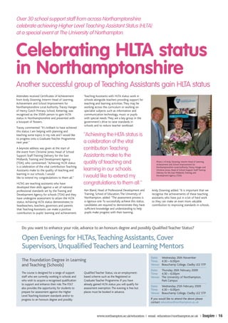Over 30 school support staff from across Northamptonshire
celebrate achieving Higher Level Teaching Assistant Status (HLTA)
at a special event at The University of Northampton.


Celebrating HLTA status
in Northamptonshire
Another successful group of Teaching Assistants gain HLTA status
Attendees received Certificates of Achievement        Teaching Assistants with HLTA status work in
from Andy Downing, Interim Head of Learning,          schools alongside teachers providing support for
Achievement and School Improvement for                teaching and learning activities. They may be
Northamptonshire Local Authority. Tracey Hanger       working across the curriculum or working on
of Henry Gotch Primary School, Kettering, was         specialist subjects such as information and
recognised as the 350th person to gain HLTA           communication technology, music or pupils
status in Northamptonshire and presented with         with special needs. They are a key group in the
a bouquet of flowers.                                 government’s drive to raise standards in
                                                      schools and to reduce teacher workload.
Tracey commented: ''It's brilliant to have achieved
this status. I am helping with planning and
teaching some topics in my role and I would like      ''Achieving the HLTA status is
to progress onto a Graduate Teacher Programme
next year.''                                          a celebration of the vital
A keynote address was given at the start of           contribution Teaching
the event from Christine Jones, Head of School
Support Staff Training Delivery for the East          Assistants make to the
Midlands, Training and Development Agency
(TDA), who commented: ''Achieving HLTA status         quality of teaching and                                    Photo: L-R Andy Downing, Interim Head of Learning,
                                                                                                                 Achievement and School Improvement for
is a celebration of the vital contribution Teaching
Assistants make to the quality of teaching and        learning in our schools.                                   Northamptonshire Local Authority, Tracey Hanger and
                                                                                                                 Christine Jones, Head of School Support Staff Training
                                                                                                                 Delivery for the East Midlands, Training and
learning in our schools. I would
like to extend my congratulations to them all.''      I would like to extend my                                  Development Agency (TDA)


HLTAS are teaching assistants who have                congratulations to them all.''
developed their skills against a set of national
professional standards set by the Traning and         Ken Bland, Head of Professional Development and        Andy Downing added: ''It is important that we
Development Agency for schools (TDA) and they         Training, School of Education, The University of       recognise the achievements of these teaching
have undergone assessment to attain the HLTA          Northampton, added: ''The assessment process is        assistants who have put in a lot of hard work
status. Achieving HLTA status demonstrates to         a rigorous one. To successfully achieve this status,   so they can make an even more valuable
headteachers, teachers, governors and parents         candidates are required to demonstrate they have       contribution to improving standards in schools.
that Teaching Assistants can make a positive          sufficient knowledge and understanding to help
contribution to pupils’ learning and achievement.     pupils make progress with their learning.




    Do you want to enhance your role, advance to an honours degree and possibly Qualified Teacher Status?

    Open Evenings for HLTAs, Teaching Assistants, Cover
    Supervisors, Unqualified Teachers and Learning Mentors
                                                                                                             Date: Wednesday 26th November
    The Foundation Degree in Learning                                                                        Time: 4.30 – 6.00pm
    and Teaching (Schools)                                                                                   Venue: Beauchamp College, Oadby LE2 5TP
                                                                                                             Date: Thursday 26th February 2009
    The course is designed for a range of support     Qualified Teacher Status, via an employment-           Time: 4.30 – 6.00pm
    staff who are currently working in schools and    based scheme such as the Registered or                 Venue: The University of Northampton,
    who wish to acquire a recognised qualification    Graduate Teacher Programme. If you have                       Park Campus
    to support and enhance their role. The FDLT       already gained HLTA status you will qualify for
                                                                                                             Date: Wednesday 25th February 2009
    also provides the opportunity for students to     assessment exemption. The evening is free but
                                                                                                             Time: 4.30 – 6.00pm
    prepare for assessment against the Higher         places must be booked in advance.                      Venue: Beauchamp College, Oadby LE2 5TP
    Level Teaching Assistant standards and/or to
    progress to an honours degree and possibly                                                               If you would like to attend the above please
                                                                                                             contact education@northampton.ac.uk



                                                                 www.northampton.ac.uk/education | email: education@northampton.ac.uk |                            Inspire | 16
 