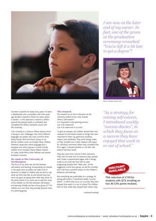 I am now at the later
                                                                                                                end of my career. In
                                                                                                                fact, one of the grans
                                                                                                                at the graduation
                                                                                                                ceremony remarked
                                                                                                                “You’ve left it a bit late
                                                                                                                to get a degree”!




                                                                                                                Above: Catherine Mostyn Scott




I’ve been a teacher for nearly forty years. I’ve been
a headteacher and a consultant, and a few years
                                                        The research
                                                        My research for an MA in Education at the               “As a strategy for
ago decided I wanted to finish my career where
it started - in the classroom. I became a SENCo
                                                        university looked at four main strands:
                                                        What is self-esteem?
                                                                                                                raising self-esteem,
(special educational needs co-ordinator) and            Is it important in the learning process?
                                                        Can it be measured?
                                                                                                                I introduced weekly
completed the SENCo standards course with
the university.                                         Can it be raised and, if so, how?                       “success diaries”, in
I am currently in a school in Milton Keynes which
is facing its own challenges. Over thirty different
                                                        To give an example, the children devised their own
                                                        measure for self-esteem based on things that were
                                                                                                                which they focus on
languages are spoken, the most common three             important to them e.g. generosity, kindness,            a success they have
                                                                                                                enjoyed that week in
being Somali, Tamil and Dutch (many of our              respect, love, politeness. They loved ratings scales,
African children come via Europe). Many children,       so they included one in their measure with space
therefore, speak their native language plus a
european one. Ethnic groups in school include
                                                        for individual comments. When they completed the
                                                        form again, it showed whether or not their self-        or out of school.”
children from Somalia, Ghana, Malawi, Poland,           esteem had been raised.
Sri Lanka, South Africa, India, Pakistan and several
                                                        They also took more control of their classroom.
European countries.
                                                        They told me what sort of classroom they wanted
My study at The University of                           and I made a questionnaire (again with a ratings
Northampton                                             scale) so we could see how well we were
The focus of my work was the link between               progressing towards their “ideal class”. At the
                                                                                                                               NT
                                                                                                                        DISCOU LE
self-esteem and learning, incorporating my interest     suggestion of the focus group, we did this monthly
                                                                                                                              B
                                                                                                                        AVAILA
in the pupil voice. As adults, we make a lot of         and it did have a positive impact on the children’s
decisions on behalf of children and we tend to say      behaviour and learning.
what we think they like, do and should have, but
                                                        Not everything was predictable. As a strategy for
we’re not good at asking them what they think. So                                                                  TDA reduction of £720 for
                                                        raising self-esteem, I introduced weekly “success
the other strand of my work was to seek the views                                                                  students with QTS, enrolling on
                                                        diaries”, in which they focus on a success they have
of the children on the links between self-esteem                                                                   two 30 CATs points modules.
                                                        enjoyed that week in or out of school. The children
and learning. Initially we had a focus group of 7 Y6
                                                        told me that, while they enjoyed their diaries, they
children but, over time, they actually became more
of a planning group.
                                                                                          continued overleaf




                                                                     www.northampton.ac.uk/education | email: education@northampton.ac.uk |      Inspire | 4
 