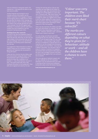 “Colour was very
       were not influential in raising their esteem. This    Similarly, the work they did as a class for class
       surprised me – I had expected the diaries to have     assemblies was rated highly by the children for
       had more of an effect.                                raising esteem. Again, they were presented with a
       Another thing that was exciting but not an
                                                             challenge and, working together as a team, they
                                                             met it. During the year “High School Musical” was
                                                                                                                      important. The
       intended outcome of the research was the
       children’s acquisition of the language of research.
                                                             very popular. Some of the songs have fantastic
                                                             messages for children e.g. “Together we’re a team”.
                                                                                                                      children even liked
       The focus group used our weekly forum to inform
       the class about the details of their meetings, and
                                                             In fact, the children adapted this song to become
                                                             their class anthem, which they choreographed and
                                                                                                                      their merit chart
                                                                                                                      because “it’s
       the class seemed to “catch” vocabulary associated
                                                             performed to great acclaim (including an Ofsted
       with research. They naturally absorbed and used it
                                                             inspector!) in their final assembly.
                                                                                                                      colourful”.
       – as an example, H (on the SEN register) quite
       effortlessly in conversation used the words inform,   Colour was very important. The children even liked
       combine, focus and competitive in just two            their merit chart because “it’s colourful”. The merits
       sentences! It had become part of him.
       Findings from the research
                                                             are different colours depending on what they’re
                                                             given for – behaviour, attitude or work – and all the    The merits are
       The ethos of the class has the greatest impact on
       self-esteem. Children must be in an environment
                                                             children have a chance to earn them.
                                                             As a class, energy and enthusiasm pervaded
                                                                                                                      different colours
       where they feel safe, where they can take risks and
       make mistakes. In this environment they can face
                                                             everything they did. Even when they were badly
                                                             behaved it was with great energy! This was a class
                                                                                                                      depending on what
       and meet challenges, which is very self-affirming.
       The teacher must develop positive relationships
                                                             of performers – even choosing to forgo football
                                                             and stay in at breaktimes to sing and dance. It’s so
                                                                                                                      they’re given for –
       with the class.                                       important to use their strengths and enthusiasms,
                                                             and the teacher has to find theses – every class has
                                                                                                                      behaviour, attitude
                                                                                                                      or work – and all
      Our programme of Values Education (in which we
                                                             a different “personality”. You may have a class of
      looked at values such as co-operation, honesty,
                                                             artists, for instance, or scientists. It is imperative
      generosity and happiness) was very powerful in
      raising self-esteem.
                                                             that teachers listen and respond to their classes. In
                                                             this case, it was a privilege to be part of the team,    the children have
      Linked with this is the fact that the children rated
      PE as instrumental in raising self-esteem. I think
                                                             and discover things together that I can continue to
                                                             use as a teacher.                                        a chance to earn
      this was because it gave us opportunities to
      practise the values e.g. co-operation. As an
                                                             This is just a glimpse of Catherine’s research with
                                                             her class, undertaken for her MA in Education
                                                                                                                      them.”
      example, H – a boy whose behaviour was poor in
                                                             dissertation. If you are passionate about your work
      class – had superb people skills which really
                                                             in teaching and keen to pursue your professional
      manifested themselves on the football pitch. These
                                                             development, please contact the School of Education.
      skills were recognised and valued by the class.
                                                             Email: education@northampton.ac.uk




5 | Inspire | www.northampton.ac.uk/education | email: education@northampton.ac.uk
 