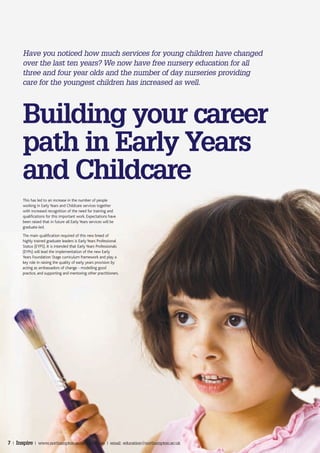 Have you noticed how much services for young children have changed
       over the last ten years? We now have free nursery education for all
       three and four year olds and the number of day nurseries providing
       care for the youngest children has increased as well.




       Building your career
       path in Early Years
       and Childcare
       This has led to an increase in the number of people
       working in Early Years and Childcare services together
       with increased recognition of the need for training and
       qualifications for this important work. Expectations have
       been raised that in future all Early Years services will be
       graduate-led.
       The main qualification required of this new breed of
       highly trained graduate leaders is Early Years Professional
       Status (EYPS). It is intended that Early Years Professionals
       (EYPs) will lead the implementation of the new Early
       Years Foundation Stage curriculum framework and play a
       key role in raising the quality of early years provision by
       acting as ambassadors of change - modelling good
       practice, and supporting and mentoring other practitioners.




7 | Inspire | www.northampton.ac.uk/education | email: education@northampton.ac.uk
 