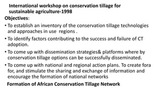 International workshop on conservation tillage for 
sustainable agriculture-1998 
Objectives: 
• To establish an inventory of the conservation tillage technologies 
and approaches in use regions . 
• To identify factors contributing to the success and failure of CT 
adoption. 
• To come up with dissemination strategies& platforms where by 
conservation tillage options can be successfully disseminated. 
• To come up with national and regional action plans. To create fora 
for, and stimulate the sharing and exchange of information and 
encourage the formation of national networks 
Formation of African Conservation Tillage Network 
 