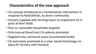 Characteristics of the new approach 
• CA concept introduced as a humanitarian intervention in 
response to food deficits, by donor community 
• Farmers supplied with farming inputs to implement CA in 
parts of their fields 
• Poor or vulnerable households targeted 
• Only manual (hand hoe) CA systems promoted 
• Targeted only communal areas (uncontested lands) 
• CA exclusively promoted as a crop- based technology-no 
place for farmers with livestock 
 