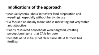 Implications of the approach 
• Manual systems labour intensive( land preparation and 
weeding) , especially without herbicide use 
• CA focused on mainly maize whose marketing not very viable 
and attractive 
• Poorly resourced households were targeted, creating 
perception/stigma that CA is for poor 
• Benefits of CA initially not clear since all CA farmers had 
fertilizer 
 