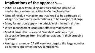 Implications of the approach….. 
• Initial CA capacity building activities did not include CA 
mechanization- low capacities in CA mechanization 
• Issue of residue management that need to be addressed at 
village or community level continues to be a major challenge 
• Many farmers only apply the principle of minimum tillage 
•Weed management issues not effectively addressed 
• Market issues that surround “suitable” rotation crops 
discourage farmers from including rotations in their cropping 
systems 
• Average area under CA still very low despite the large number 
od farmers implementing CA components 
 