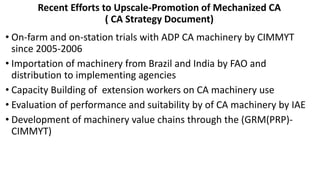 Recent Efforts to Upscale-Promotion of Mechanized CA 
( CA Strategy Document) 
• On-farm and on-station trials with ADP CA machinery by CIMMYT 
since 2005-2006 
• Importation of machinery from Brazil and India by FAO and 
distribution to implementing agencies 
• Capacity Building of extension workers on CA machinery use 
• Evaluation of performance and suitability by of CA machinery by IAE 
• Development of machinery value chains through the (GRM(PRP)- 
CIMMYT) 
 