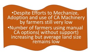 •Despite Efforts to Mechanize, 
Adoption and use of CA Machinery 
by farmers still very low 
•Number of farmers using manual 
CA options( without support) 
increasing but average land size 
remains low 
 