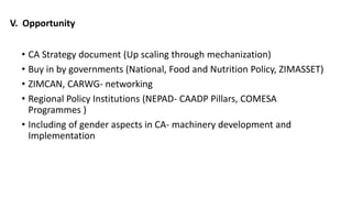 V. Opportunity 
• CA Strategy document (Up scaling through mechanization) 
• Buy in by governments (National, Food and Nutrition Policy, ZIMASSET) 
• ZIMCAN, CARWG- networking 
• Regional Policy Institutions (NEPAD- CAADP Pillars, COMESA 
Programmes ) 
• Including of gender aspects in CA- machinery development and 
Implementation 
 