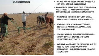 • WE ARE NOT RE-INVENTING THE WHEEL –CA 
HAS BEEN AROUND IN ZIMBABWE 
• PROMOTION PREVIOUSLY ONLY FOCUSING ON 
YIELD- NEED TO ALSO EMPHASIZE ON 
ECONOMIC AND ENVIRONMENTAL BENEFITS 
• INCREASING NUMBERS BUT VERY SMALL 
AREAS-LIMITED IMPACT AT NATIONAL LEVEL 
• ACKNOWLEDGE BOTH SHORTCOMINGS 
&SUCCESSES AND LEARN, LEARN…..AND 
CONTINUE LEARNING 
• DOCUMENTATION AND LESSON LEARNING – 
LOTS OF SUCCESS STORIES AND SOME 
UNSUCCESSFUL ATTEMPTS 
• WE HAVE MADE A LOT OF PROGRESS BUT WE 
NEED TO NOW TAKE STOCK OF OUR 
APPROACHES AND RESTRATEGIZE TO AVOID 
STAGNATION 
VI. CONCLUSION 
 