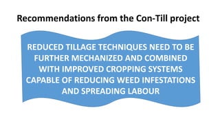 Recommendations from the Con-Till project 
REDUCED TILLAGE TECHNIQUES NEED TO BE 
FURTHER MECHANIZED AND COMBINED 
WITH IMPROVED CROPPING SYSTEMS 
CAPABLE OF REDUCING WEED INFESTATIONS 
AND SPREADING LABOUR 
 