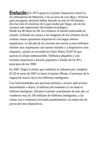 Evolución:En 1973 aparecía el primer dispositivo móvil en
los laboratorios de Motorola. Con un peso de casi 4Kg y 10 horas
para recargarse, permitía hablar durante no más de 30 minutos.
Ese fue solo el comienzo de lo que estaba por llegar, uno de los
avances más importantes del mundo tecnológico.
Desde los 80 hasta los 90, los celulares se fueron reduciendo en
tamaño. Echando un vistazo a las imágenes de los celulares de los
ochenta vemos aparatosos dispositivos con largas antenas
imprácticas. La década de los noventa nos movió a unos teléfonos
móviles más respetuosos con nuestro bolsillo y a dispositivos más
elegantes. ¿Quién no recuerda los fieles Nokia 3310? El que
parecía el celular indestructible. Teléfonos plegables y con
teclados empezaron a hacerse populares a finales de los 90 y
principios de los 2000.
En 2007, llegó el celular que cambiaría la industria por completo.
El 29 de junio de 2007 se lanzó el primer iPhone, el pieonero de la
migración masiva hacia los teléfonos inteligentes.
Con funcionalidades que parecían infinitas y nuevas aplicaciones
desarrolladas a diario, el teléfono del momento es sin duda el
teléfono inteligente. Durante el primer cuatrimestre de este año, se
vendieron más de 336 millones de teléfonos inteligentes, y las
ventas van a continuar creciendo paralelamente a la reducción de
precio de estos dispositivos.
 