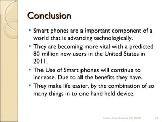 Conclusion  Smart phones are a important component of a world that is advancing technologically. They are becoming more vital with a predicted 80 million new users in the United States in 2011.  The Use of Smart phones will continue to increase. Due to all the benefits they have.  They make life easier, by the combination of so many things in to one hand held device.  Joshua Zack Antoine 23180080 