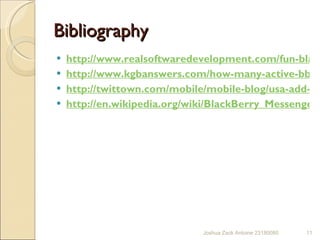 Bibliography  http://www.realsoftwaredevelopment.com/fun-blackberry-statistics/ http://www.kgbanswers.com/how-many-active-bbm-users-are-there/18790883 http://twittown.com/mobile/mobile-blog/usa-add-80-million-new-smartphone-users-2011 http://en.wikipedia.org/wiki/BlackBerry_Messenger Joshua Zack Antoine 23180080 