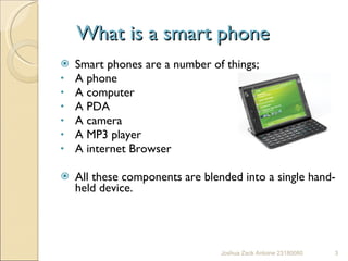 What is a smart phone  Smart phones are a number of things; A phone  A computer  A PDA  A camera  A MP3 player  A internet Browser  All these components are blended into a single hand-held device. Joshua Zack Antoine 23180080 