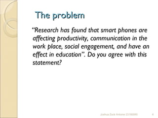 The problem “ Research has found that smart phones are affecting productivity, communication in the work place, social engagement, and have an effect in education”. Do you agree with this statement?  Joshua Zack Antoine 23180080 I Feel that Smart phone's benefit us in a number of ways 