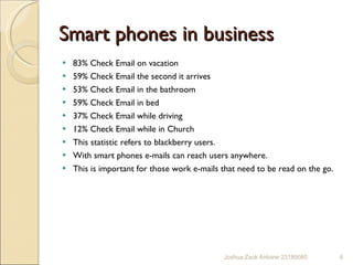 Smart phones in business  83% Check Email on vacation 59% Check Email the second it arrives 53% Check Email in the bathroom 59% Check Email in bed 37% Check Email while driving 12% Check Email while in Church This statistic refers to blackberry users. With smart phones e-mails can reach users anywhere.  This is important for those work e-mails that need to be read on the go.  Joshua Zack Antoine 23180080 