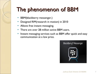 The phenomenon of BBM BBM(blackberry messenger.)  Designed RIM(research in motion) in 2010 Allows free instant messaging. There are over 28 million active BBM users. Instant messaging services such as BBM offer quick and easy communication at a low price. Joshua Zack Antoine 23180080 