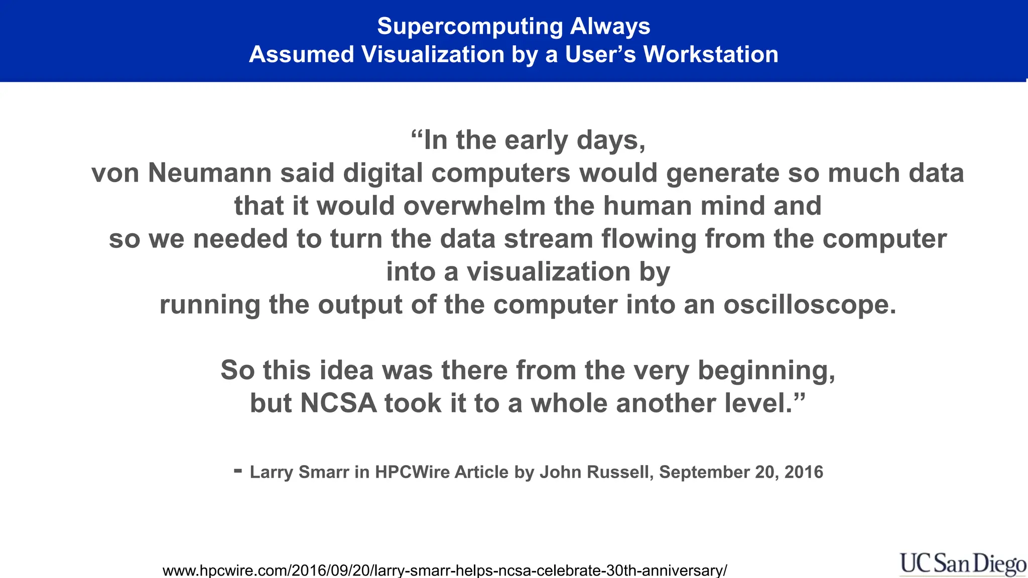 Supercomputing Always
Assumed Visualization by a User’s Workstation
“In the early days,
von Neumann said digital computers would generate so much data
that it would overwhelm the human mind and
so we needed to turn the data stream flowing from the computer
into a visualization by
running the output of the computer into an oscilloscope.
So this idea was there from the very beginning,
but NCSA took it to a whole another level.”
- Larry Smarr in HPCWire Article by John Russell, September 20, 2016
www.hpcwire.com/2016/09/20/larry-smarr-helps-ncsa-celebrate-30th-anniversary/
 