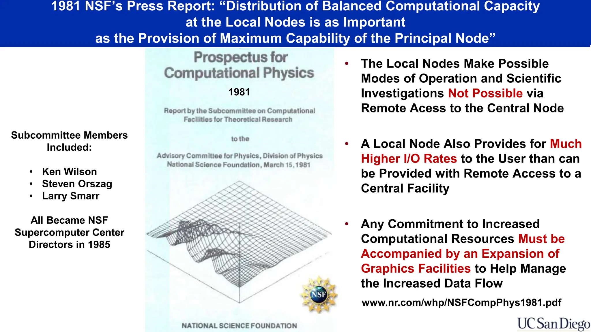 1981 NSF’s Press Report: “Distribution of Balanced Computational Capacity
at the Local Nodes is as Important
as the Provision of Maximum Capability of the Principal Node”
• The Local Nodes Make Possible
Modes of Operation and Scientific
Investigations Not Possible via
Remote Acess to the Central Node
• A Local Node Also Provides for Much
Higher I/O Rates to the User than can
be Provided with Remote Access to a
Central Facility
• Any Commitment to Increased
Computational Resources Must be
Accompanied by an Expansion of
Graphics Facilities to Help Manage
the Increased Data Flow
www.nr.com/whp/NSFCompPhys1981.pdf
1981
Subcommittee Members
Included:
• Ken Wilson
• Steven Orszag
• Larry Smarr
All Became NSF
Supercomputer Center
Directors in 1985
 