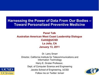 Harnessing the Power of Data From Our Bodies –Toward Personalized Preventive Medicine Panel Talk Australian American West Coast Leadership Dialogue [email_address] La Jolla, CA January 13, 2011 Dr. Larry Smarr Director, California Institute for Telecommunications and Information Technology Harry E. Gruber Professor,  Dept. of Computer Science and Engineering Jacobs School of Engineering, UCSD Follow me on Twitter: lsmarr 