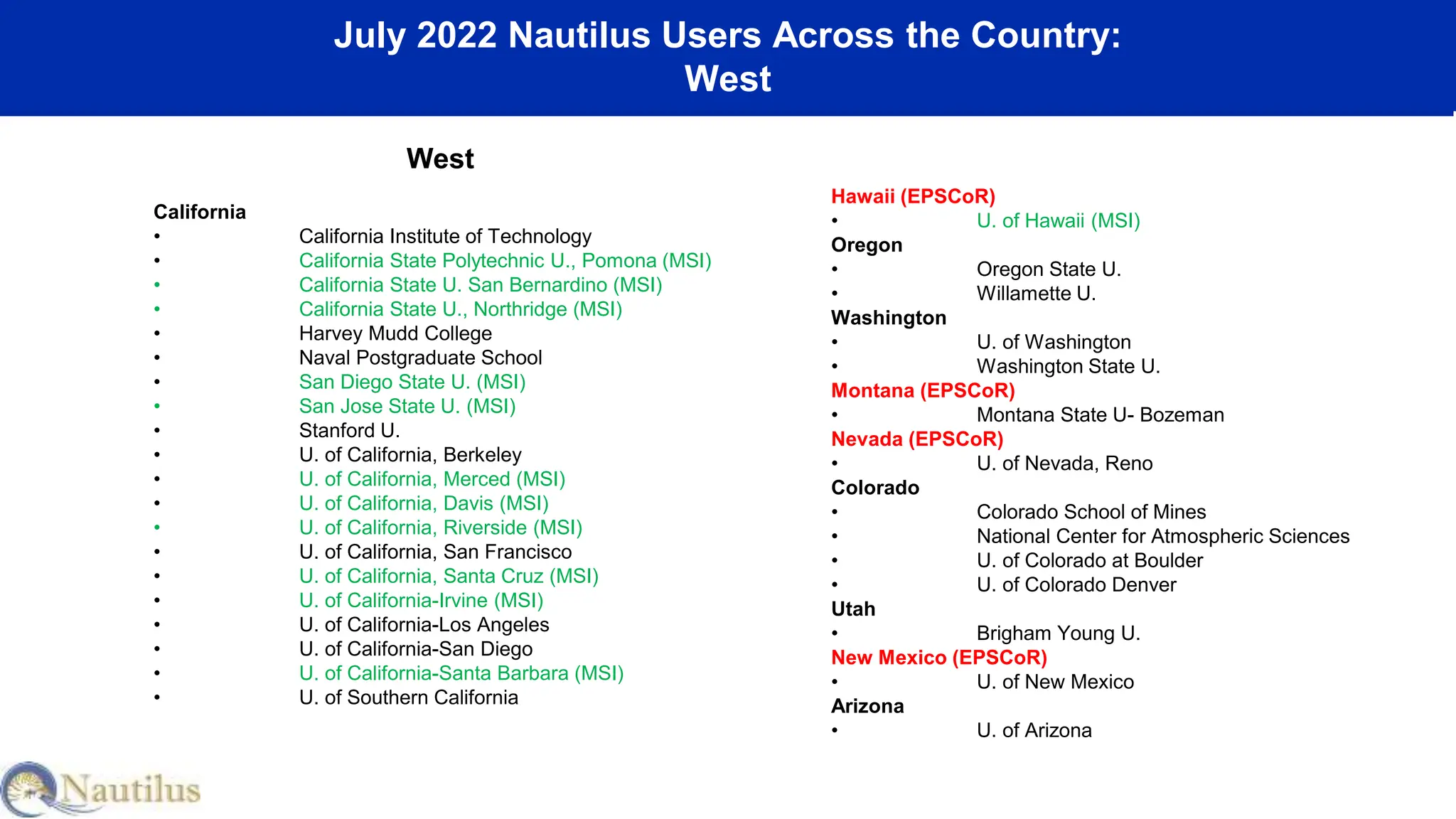 July 2022 Nautilus Users Across the Country:
West
West
California
• California Institute of Technology
• California State Polytechnic U., Pomona (MSI)
• California State U. San Bernardino (MSI)
• California State U., Northridge (MSI)
• Harvey Mudd College
• Naval Postgraduate School
• San Diego State U. (MSI)
• San Jose State U. (MSI)
• Stanford U.
• U. of California, Berkeley
• U. of California, Merced (MSI)
• U. of California, Davis (MSI)
• U. of California, Riverside (MSI)
• U. of California, San Francisco
• U. of California, Santa Cruz (MSI)
• U. of California-Irvine (MSI)
• U. of California-Los Angeles
• U. of California-San Diego
• U. of California-Santa Barbara (MSI)
• U. of Southern California
Hawaii (EPSCoR)
• U. of Hawaii (MSI)
Oregon
• Oregon State U.
• Willamette U.
Washington
• U. of Washington
• Washington State U.
Montana (EPSCoR)
• Montana State U- Bozeman
Nevada (EPSCoR)
• U. of Nevada, Reno
Colorado
• Colorado School of Mines
• National Center for Atmospheric Sciences
• U. of Colorado at Boulder
• U. of Colorado Denver
Utah
• Brigham Young U.
New Mexico (EPSCoR)
• U. of New Mexico
Arizona
• U. of Arizona
 