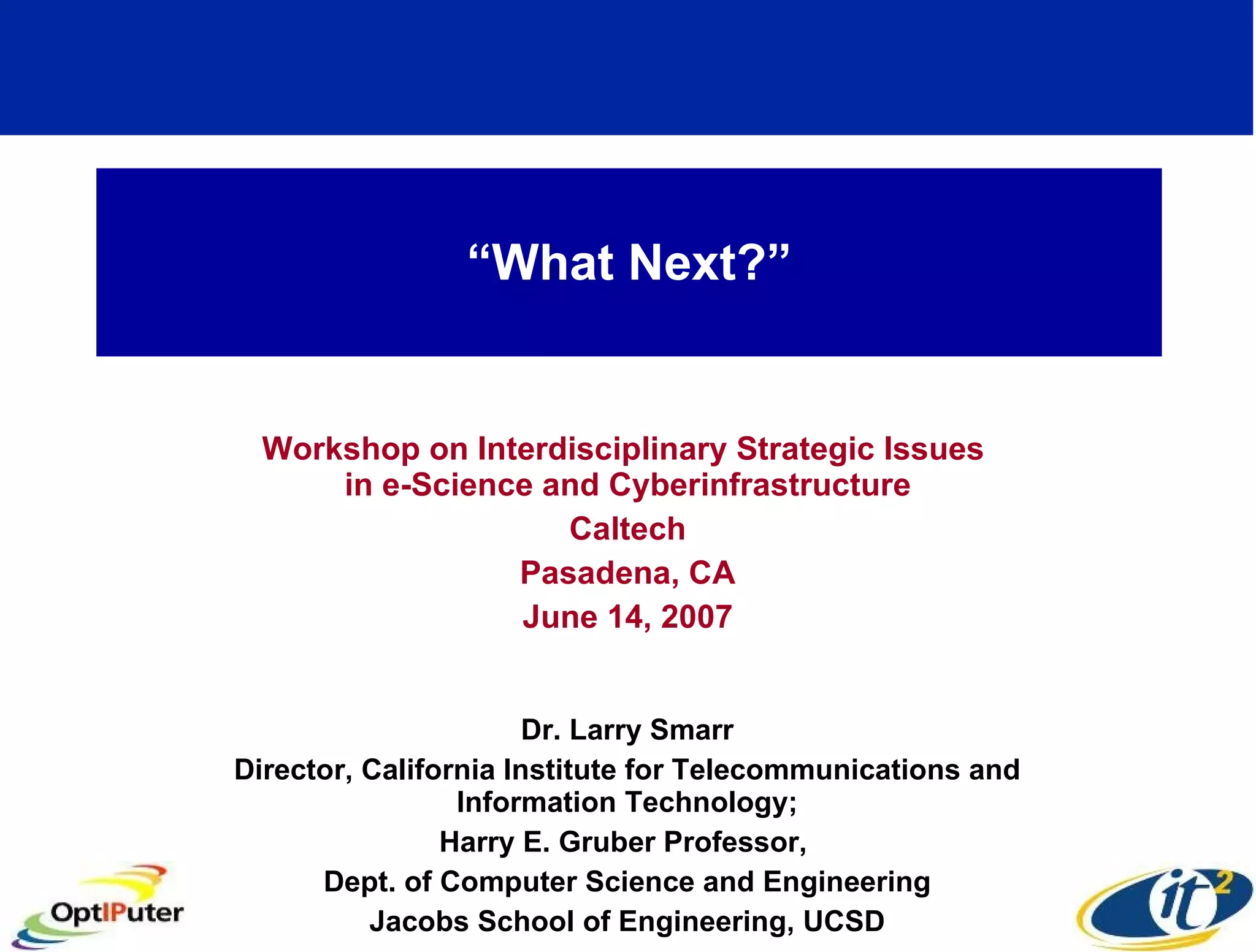 “ What Next?” Workshop on Interdisciplinary Strategic Issues in e-Science and Cyberinfrastructure Caltech Pasadena, CA June 14, 2007 Dr. Larry Smarr Director, California Institute for Telecommunications and Information Technology; Harry E. Gruber Professor, Dept. of Computer Science and Engineering Jacobs School of Engineering, UCSD