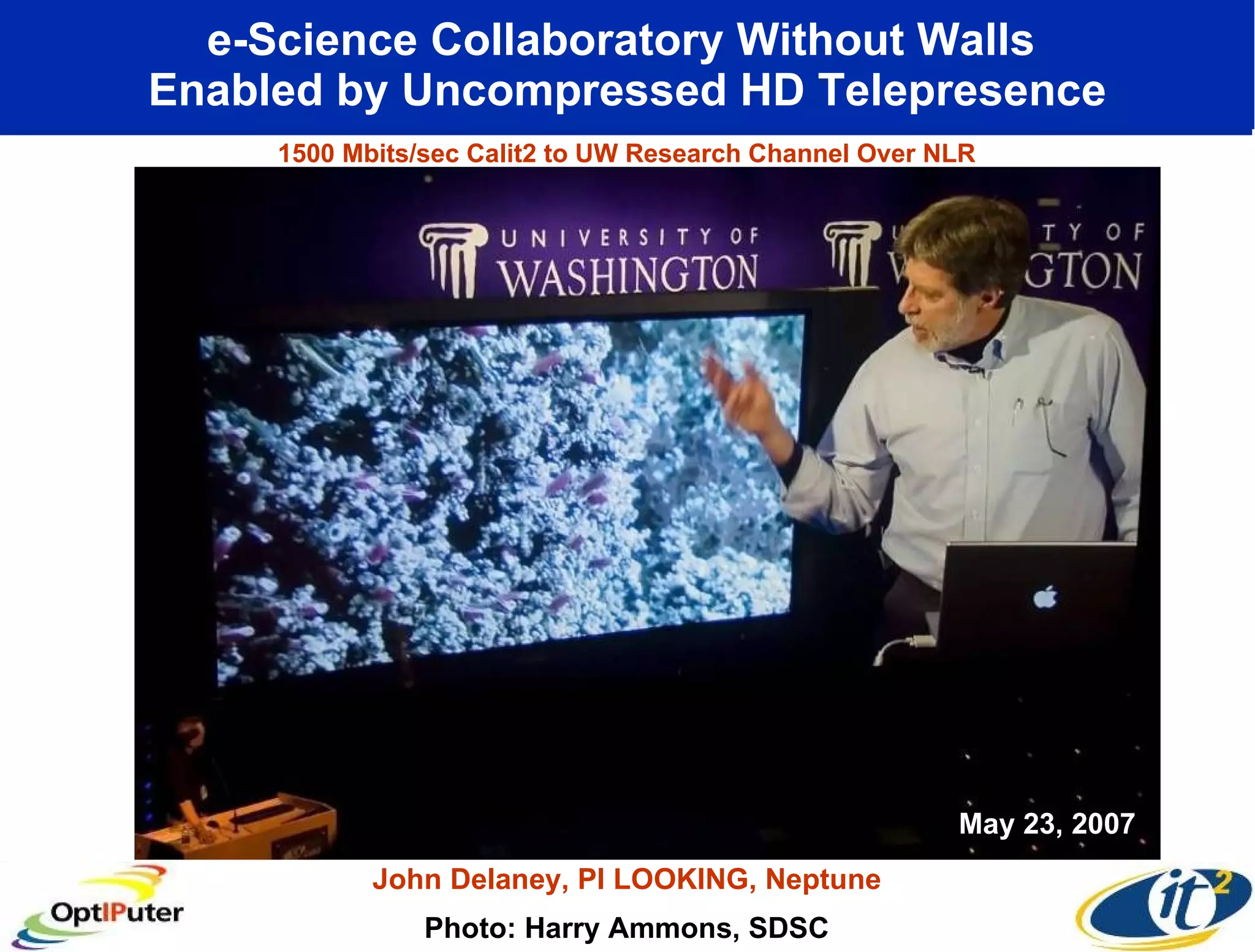 e-Science Collaboratory Without Walls Enabled by Uncompressed HD Telepresence Photo: Harry Ammons, SDSC John Delaney, PI LOOKING, Neptune May 23, 2007 1500 Mbits/sec Calit2 to UW Research Channel Over NLR