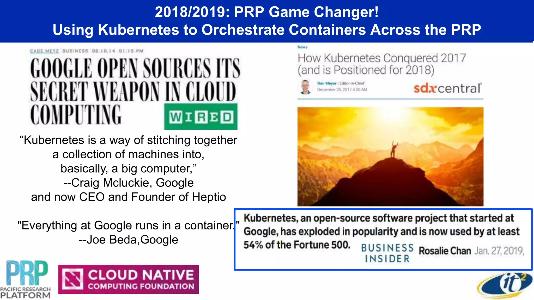 2018/2019: PRP Game Changer!
Using Kubernetes to Orchestrate Containers Across the PRP
“Kubernetes is a way of stitching together
a collection of machines into,
basically, a big computer,”
--Craig Mcluckie, Google
and now CEO and Founder of Heptio
"Everything at Google runs in a container."
--Joe Beda,Google
 