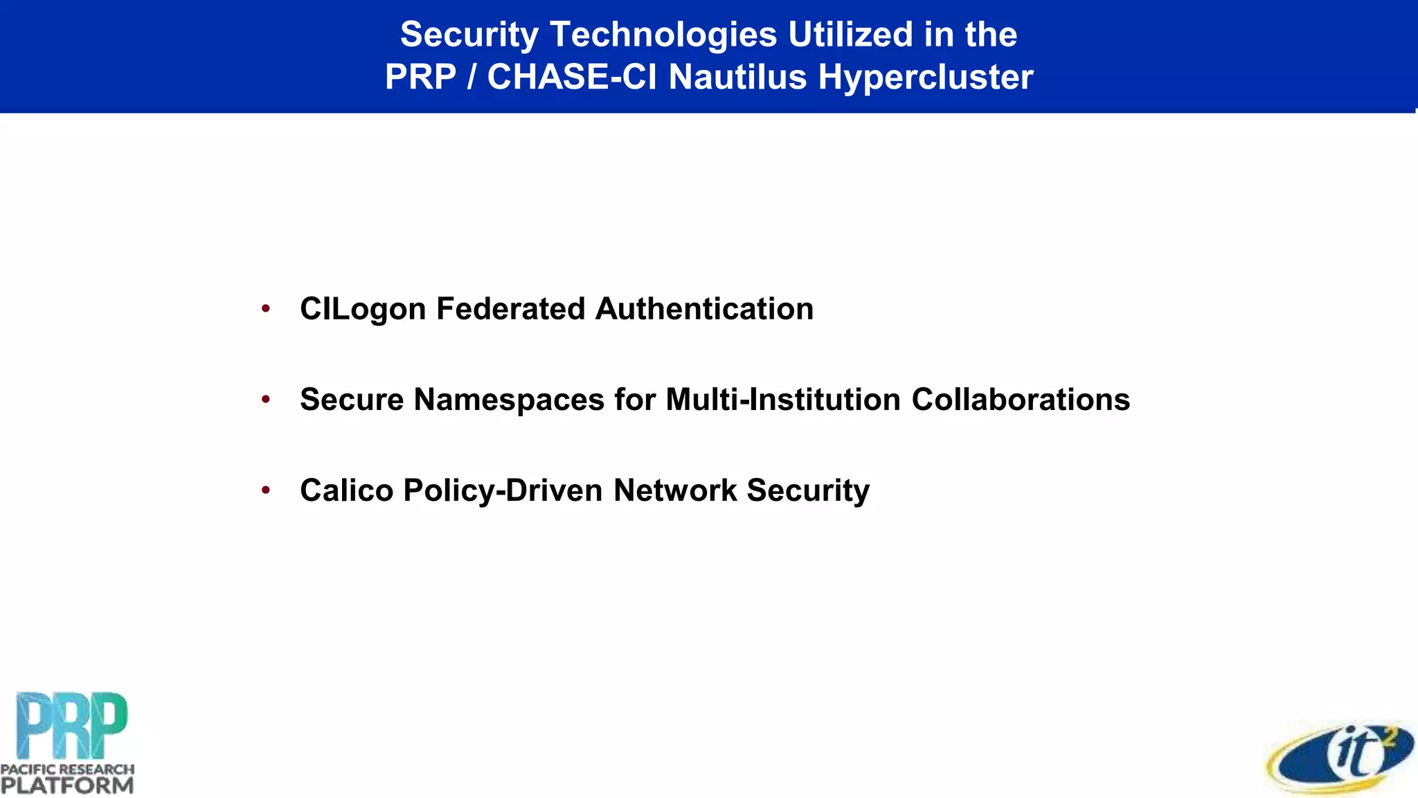 Security Technologies Utilized in the
PRP / CHASE-CI Nautilus Hypercluster
• CILogon Federated Authentication
• Secure Namespaces for Multi-Institution Collaborations
• Calico Policy-Driven Network Security
 