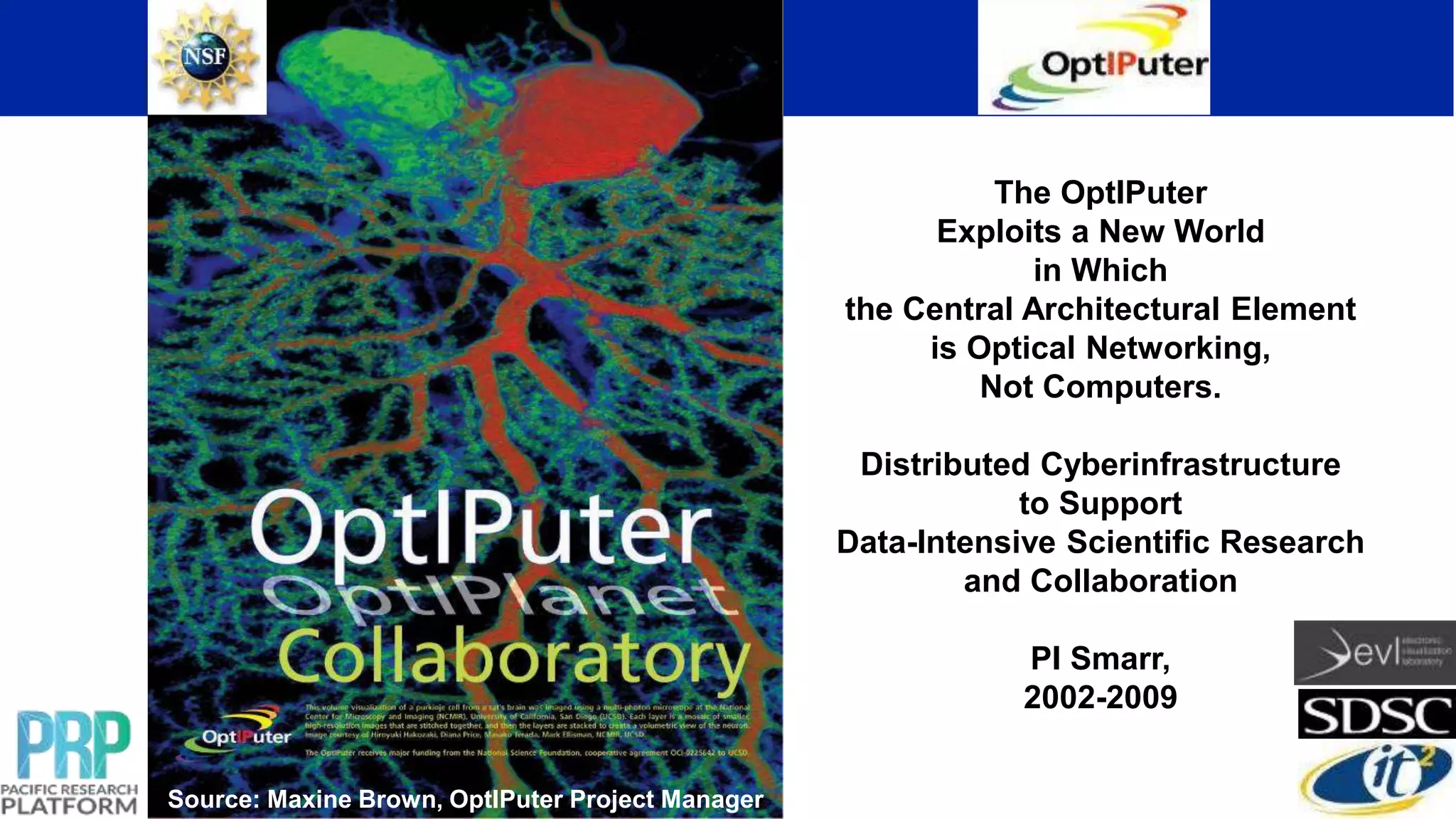 Source: Maxine Brown, OptIPuter Project Manager
The OptIPuter
Exploits a New World
in Which
the Central Architectural Element
is Optical Networking,
Not Computers.
Distributed Cyberinfrastructure
to Support
Data-Intensive Scientific Research
and Collaboration
PI Smarr,
2002-2009
 