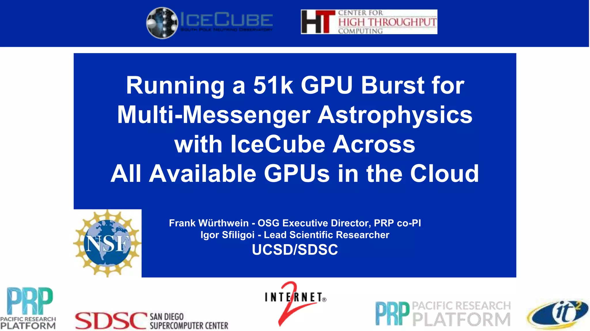 Running a 51k GPU Burst for
Multi-Messenger Astrophysics
with IceCube Across
All Available GPUs in the Cloud
Frank Würthwein - OSG Executive Director, PRP co-PI
Igor Sfiligoi - Lead Scientific Researcher
UCSD/SDSC
 