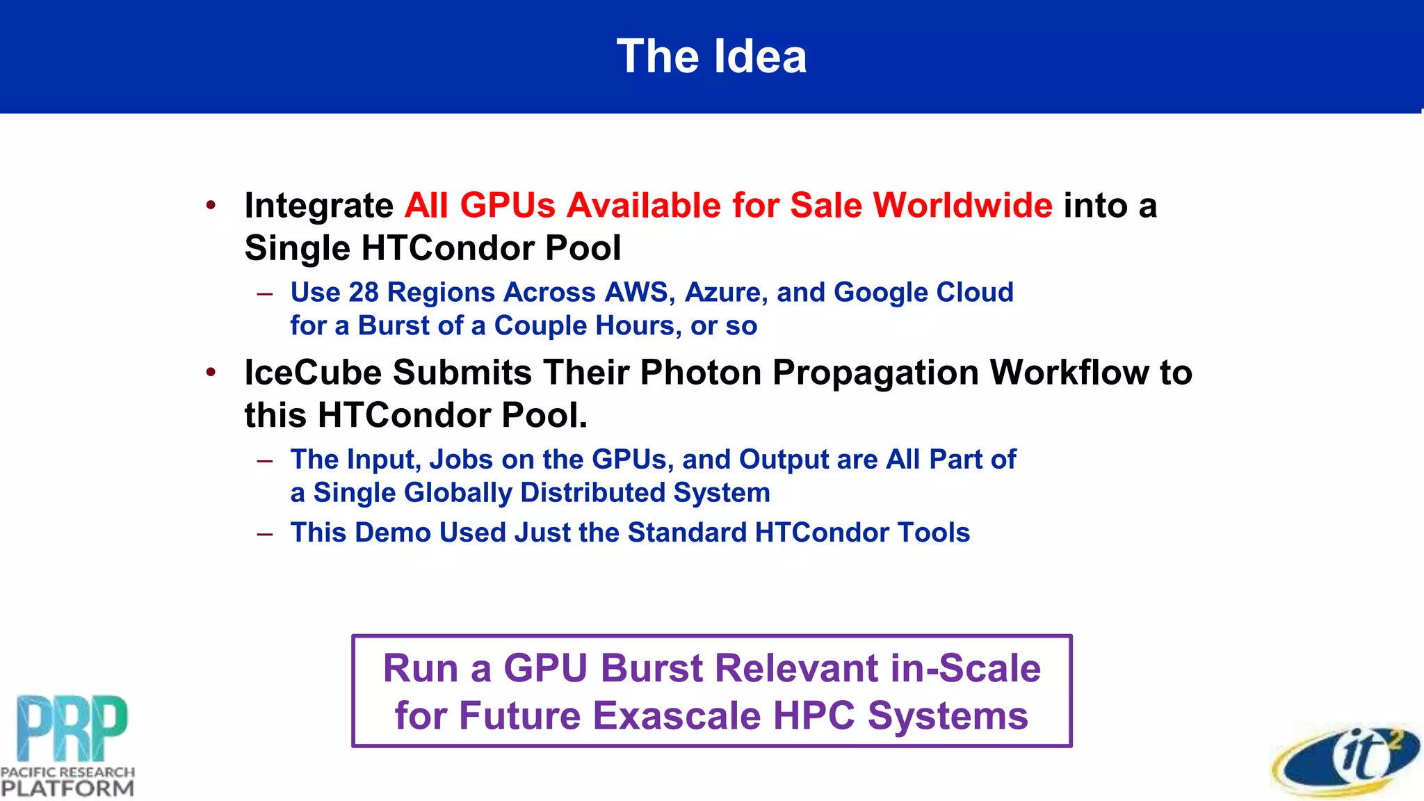 The Idea
• Integrate All GPUs Available for Sale Worldwide into a
Single HTCondor Pool
– Use 28 Regions Across AWS, Azure, and Google Cloud
for a Burst of a Couple Hours, or so
• IceCube Submits Their Photon Propagation Workflow to
this HTCondor Pool.
– The Input, Jobs on the GPUs, and Output are All Part of
a Single Globally Distributed System
– This Demo Used Just the Standard HTCondor Tools
Run a GPU Burst Relevant in-Scale
for Future Exascale HPC Systems
 