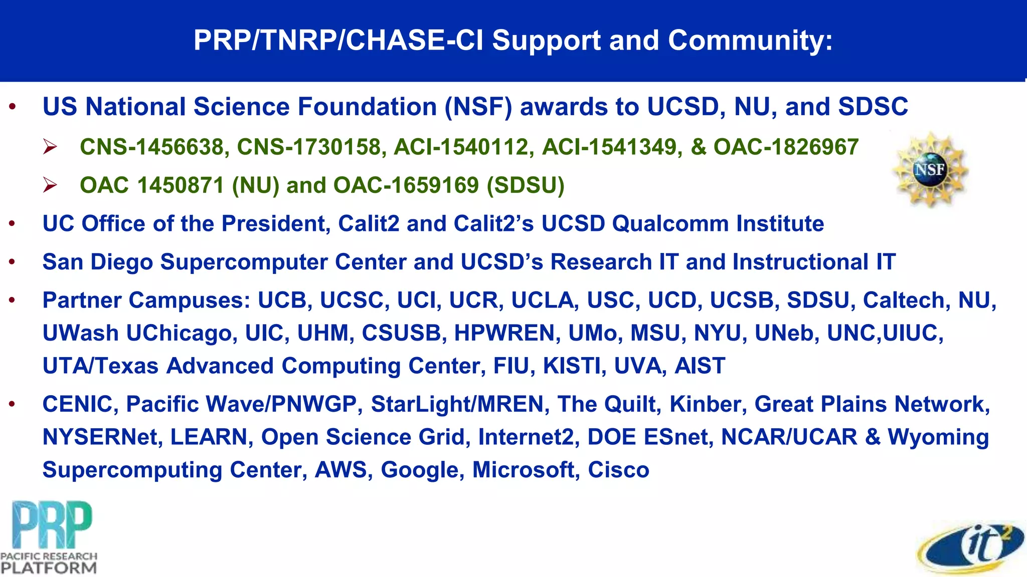 PRP/TNRP/CHASE-CI Support and Community:
• US National Science Foundation (NSF) awards to UCSD, NU, and SDSC
 CNS-1456638, CNS-1730158, ACI-1540112, ACI-1541349, & OAC-1826967
 OAC 1450871 (NU) and OAC-1659169 (SDSU)
• UC Office of the President, Calit2 and Calit2’s UCSD Qualcomm Institute
• San Diego Supercomputer Center and UCSD’s Research IT and Instructional IT
• Partner Campuses: UCB, UCSC, UCI, UCR, UCLA, USC, UCD, UCSB, SDSU, Caltech, NU,
UWash UChicago, UIC, UHM, CSUSB, HPWREN, UMo, MSU, NYU, UNeb, UNC,UIUC,
UTA/Texas Advanced Computing Center, FIU, KISTI, UVA, AIST
• CENIC, Pacific Wave/PNWGP, StarLight/MREN, The Quilt, Kinber, Great Plains Network,
NYSERNet, LEARN, Open Science Grid, Internet2, DOE ESnet, NCAR/UCAR & Wyoming
Supercomputing Center, AWS, Google, Microsoft, Cisco
 