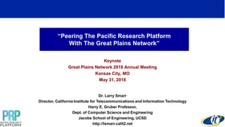 “Peering The Pacific Research Platform
With The Great Plains Network”
Keynote
Great Plains Network 2018 Annual Meeting
Kansas City, MO
May 31, 2018
Dr. Larry Smarr
Director, California Institute for Telecommunications and Information Technology
Harry E. Gruber Professor,
Dept. of Computer Science and Engineering
Jacobs School of Engineering, UCSD
http://lsmarr.calit2.net
1
 
