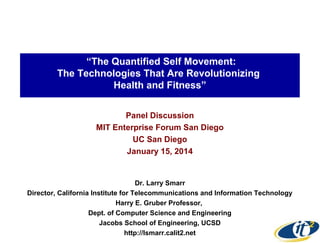 “The Quantified Self Movement:
The Technologies That Are Revolutionizing
Health and Fitness”
Panel Discussion
MIT Enterprise Forum San Diego
UC San Diego
January 15, 2014

Dr. Larry Smarr
Director, California Institute for Telecommunications and Information Technology
Harry E. Gruber Professor,
Dept. of Computer Science and Engineering
Jacobs School of Engineering, UCSD
http://lsmarr.calit2.net

 