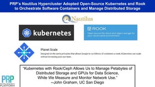 PRP’s Nautilus Hypercluster Adopted Open-Source Kubernetes and Rook
to Orchestrate Software Containers and Manage Distributed Storage
“Kubernetes with Rook/Ceph Allows Us to Manage Petabytes of
Distributed Storage and GPUs for Data Science,
While We Measure and Monitor Network Use.”
--John Graham, UC San Diego
 
