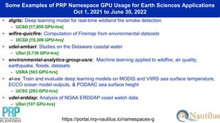 Some Examples of PRP Namespace GPU Usage for Earth Sciences Applications
Oct 1, 2021 to June 30, 2022
• digits: Deep learning model for real-time wildland fire smoke detection
– UCSD [17,855 GPU-hrs]
• wifire-quicfire: Computation of Firemap from environmental datasets
– UCSD [15,306 GPU-hrs]
• udel-ambari: Studies on the Delaware coastal water
– UDel [5,736 GPU-hrs]
• environmental-analytics-group-usra: Machine learning applied to wildfire, air quality,
earthquake, floods, datasets
– USRA [503 GPU-hrs]
• ai-os: Train and evaluate deep learning models on MODIS and VIIRS sea surface temperature,
ECCO ocean model outputs, & PODAAC sea surface height
– UCSC [293 GPU-hrs]
• udel-erddap: Analysis of NOAA ERDDAP coast watch data
– UDel [107 GPU-hrs]
https://portal.nrp-nautilus.io/namespaces-g
 