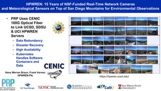 HPWREN: 15 Years of NSF-Funded Real-Time Network Cameras
and Meteorological Sensors on Top of San Diego Mountains for Environmental Observations
Hans Werner Braun, Frank Vernon
HPWREN PIs
• PRP Uses CENIC
100G Optical Fiber
to Link UCSD, SDSU
& UCI HPWREN
Servers
– Data Redundancy
– Disaster Recovery
– High Availability
– Kubernetes
Handles Software
Containers and
Data
https://hpwren.ucsd.edu/
 