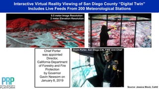 Interactive Virtual Reality Viewing of San Diego County “Digital Twin”
Includes Live Feeds From 200 Meteorological Stations
0.5 meter Image Resolution
2 meter Elevation Resolution
Chief Porter
was appointed
Director,
California Department
of Forestry and Fire
Protection
by Governor
Gavin Newsom on
January 8, 2019
Thom Porter, San Diego CAL FIRE Unit Chief
Source: Jessica Block, Calit2
 