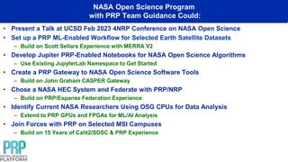 NASA Open Science Program
with PRP Team Guidance Could:
• Present a Talk at UCSD Feb 2023 4NRP Conference on NASA Open Science
• Set up a PRP ML-Enabled Workflow for Selected Earth Satellite Datasets
– Build on Scott Sellars Experience with MERRA V2
• Develop Jupiter PRP-Enabled Notebooks for NASA Open Science Algorithms
– Use Existing JupyterLab Namespace to Get Started
• Create a PRP Gateway to NASA Open Science Software Tools
– Build on John Graham CASPER Gateway
• Chose a NASA HEC System and Federate with PRP/NRP
– Build on PRP/Expanse Federation Experience
• Identify Current NASA Researchers Using OSG CPUs for Data Analysis
– Extend to PRP GPUs and FPGAs for ML/AI Analysis
• Join Forces with PRP on Selected MSI Campuses
– Build on 15 Years of Calit2/SDSC & PRP Experience
 