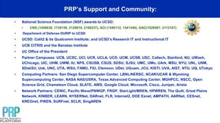 PRP’s Support and Community:
• National Science Foundation (NSF) awards to UCSD:
• CNS (1456638, 1730158, 2120019, 2100237), ACI (1540112, 1541349), OAC(1826967, 2112167)
• Department of Defense DURIP to UCSD
• UCSD: Calit2 & its Qualcomm Institute; and UCSD’s Research IT and Instructional IT
• UCB CITRIS and the Banatao Institute
• UC Office of the President
• Partner Campuses: UCB, UCSC, UCI, UCR, UCLA, UCD, UCM, UCSB, USC, Caltech, Stanford, NU, UWash,
UChicago, UIC, UHM, UWM, IU, NPS, CSUSB, CSUS, SDSU, SJSU, UMC, UMo, UArk, MSU, NYU, UNL, UNM,
SDakSU, Uok, UNC, UTA, WSU, FAMU, FIU, Clemson, UDel, UGuam, JCU, KISTI, UVA, AIST, NTU, UQ, UTokyo
• Computing Partners: San Diego Supercomputer Center, LBNL/NERSC, NCAR/UCAR & Wyoming
Supercomputing Center, NASA NAS/USRA, Texas Advanced Computing Center, MGHPCC, NSCC, Open
Science Grid, Chameleon Cloud, SLATE, AWS, Google Cloud, Microsoft, Cisco, Juniper, Arista
• Network Partners: CENIC, Pacific Wave/PNWGP, FRGP, StarLight/MREN, HPWREN, The Quilt, Great Plains
Network, KINBER, LEARN, NYSERNet, OARnet, FLR, Internet2, DOE Esnet, AMPATH, AARNet, CESnet,
KREOnet, PIREN, SURFnet, SCLR, SingAREN
 