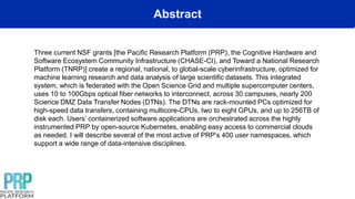 Abstract
Three current NSF grants [the Pacific Research Platform (PRP), the Cognitive Hardware and
Software Ecosystem Community Infrastructure (CHASE-CI), and Toward a National Research
Platform (TNRP)] create a regional, national, to global-scale cyberinfrastructure, optimized for
machine learning research and data analysis of large scientific datasets. This integrated
system, which is federated with the Open Science Grid and multiple supercomputer centers,
uses 10 to 100Gbps optical fiber networks to interconnect, across 30 campuses, nearly 200
Science DMZ Data Transfer Nodes (DTNs). The DTNs are rack-mounted PCs optimized for
high-speed data transfers, containing multicore-CPUs, two to eight GPUs, and up to 256TB of
disk each. Users’ containerized software applications are orchestrated across the highly
instrumented PRP by open-source Kubernetes, enabling easy access to commercial clouds
as needed. I will describe several of the most active of PRP’s 400 user namespaces, which
support a wide range of data-intensive disciplines.
 