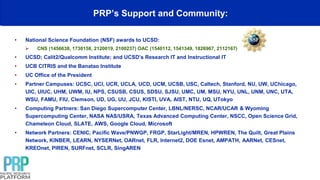 PRP’s Support and Community:
• National Science Foundation (NSF) awards to UCSD:
 CNS (1456638, 1730158, 2120019, 2100237) OAC (1540112, 1541349, 1826967, 2112167)
• UCSD; Calit2/Qualcomm Institute; and UCSD’s Research IT and Instructional IT
• UCB CITRIS and the Banatao Institute
• UC Office of the President
• Partner Campuses: UCSC, UCI, UCR, UCLA, UCD, UCM, UCSB, USC, Caltech, Stanford, NU, UW, UChicago,
UIC, UIUC, UHM, UWM, IU, NPS, CSUSB, CSUS, SDSU, SJSU, UMC, UM, MSU, NYU, UNL, UNM, UNC, UTA,
WSU, FAMU, FIU, Clemson, UD, UG, UU, JCU, KISTI, UVA, AIST, NTU, UQ, UTokyo
• Computing Partners: San Diego Supercomputer Center, LBNL/NERSC, NCAR/UCAR & Wyoming
Supercomputing Center, NASA NAS/USRA, Texas Advanced Computing Center, NSCC, Open Science Grid,
Chameleon Cloud, SLATE, AWS, Google Cloud, Microsoft
• Network Partners: CENIC, Pacific Wave/PNWGP, FRGP, StarLight/MREN, HPWREN, The Quilt, Great Plains
Network, KINBER, LEARN, NYSERNet, OARnet, FLR, Internet2, DOE Esnet, AMPATH, AARNet, CESnet,
KREOnet, PIREN, SURFnet, SCLR, SingAREN
 